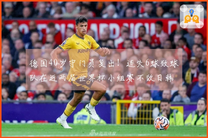 德国40岁守门员复出！连失6球致球队在近两届世界杯小组赛不敌日韩出局