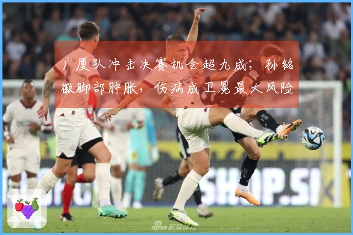 广厦队冲击决赛机会超九成；孙铭徽脚部肿胀，伤病成卫冕最大风险